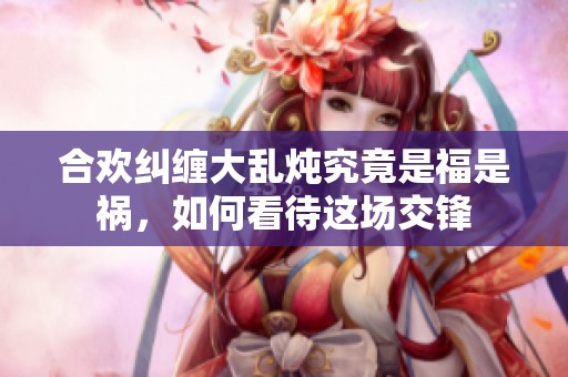 合欢纠缠大乱炖究竟是福是祸，如何看待这场交锋