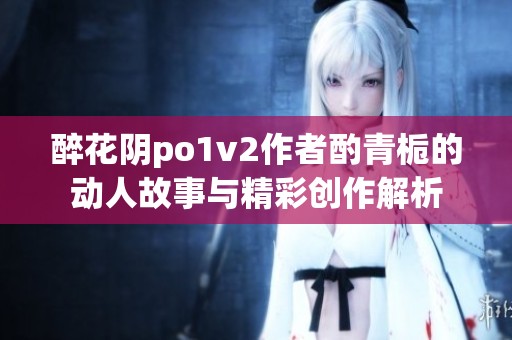 醉花阴po1v2作者酌青栀的动人故事与精彩创作解析