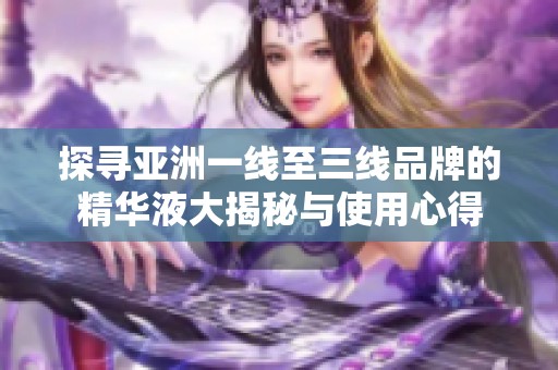 探寻亚洲一线至三线品牌的精华液大揭秘与使用心得