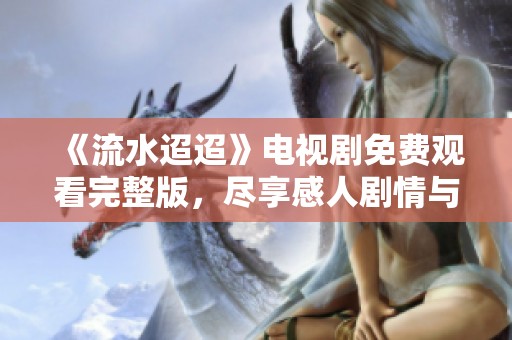 《流水迢迢》电视剧免费观看完整版，尽享感人剧情与美丽风景