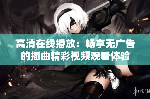 高清在线播放：畅享无广告的插曲精彩视频观看体验