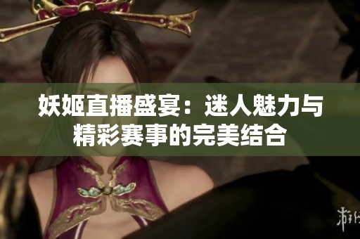妖姬直播盛宴：迷人魅力与精彩赛事的完美结合