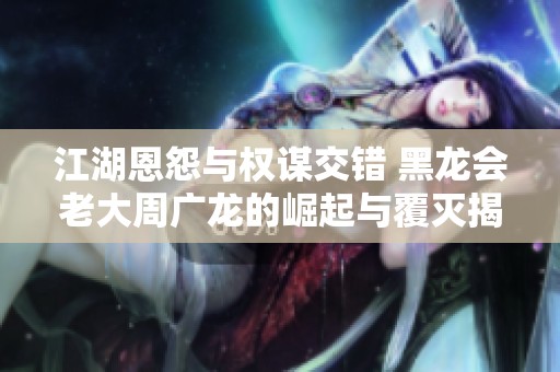 江湖恩怨与权谋交错 黑龙会老大周广龙的崛起与覆灭揭秘