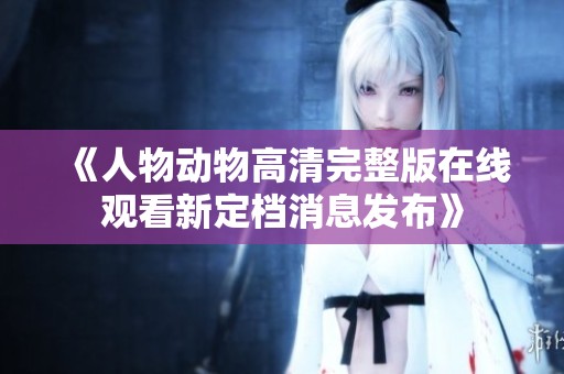 《人物动物高清完整版在线观看新定档消息发布》