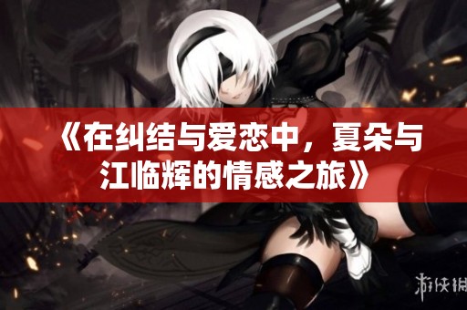 《在纠结与爱恋中，夏朵与江临辉的情感之旅》