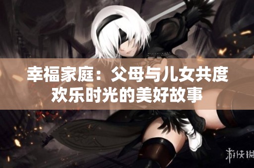 幸福家庭：父母与儿女共度欢乐时光的美好故事