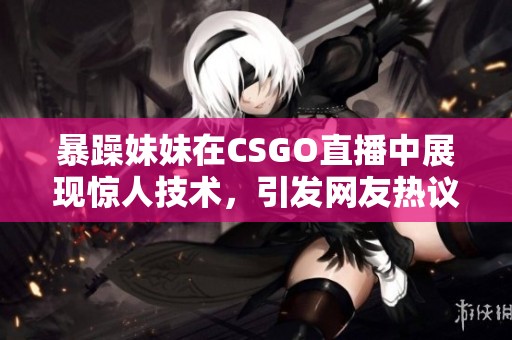 暴躁妹妹在CSGO直播中展现惊人技术，引发网友热议