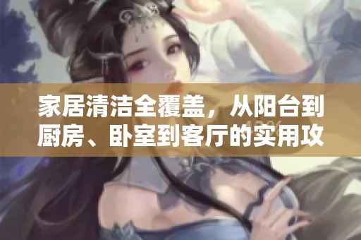 家居清洁全覆盖，从阳台到厨房、卧室到客厅的实用攻略