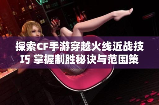 探索CF手游穿越火线近战技巧 掌握制胜秘诀与范围策略