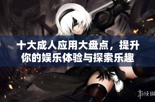 十大成人应用大盘点，提升你的娱乐体验与探索乐趣