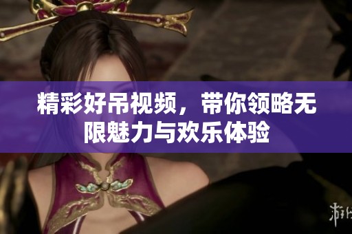 精彩好吊视频，带你领略无限魅力与欢乐体验