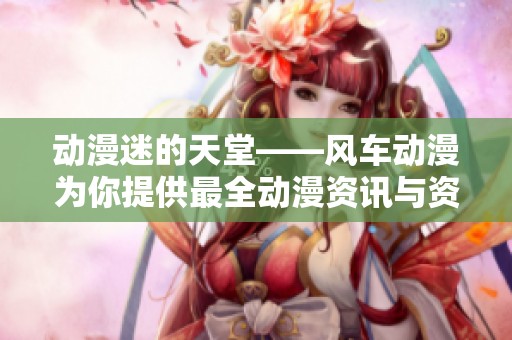 动漫迷的天堂——风车动漫为你提供最全动漫资讯与资源