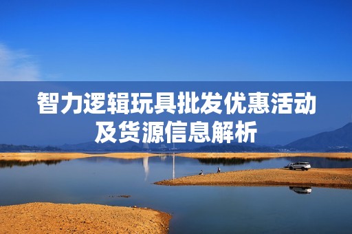智力逻辑玩具批发优惠活动及货源信息解析