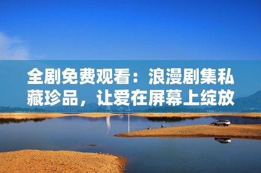 全剧免费观看：浪漫剧集私藏珍品，让爱在屏幕上绽放