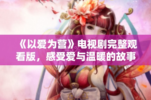 《以爱为营》电视剧完整观看版，感受爱与温暖的故事