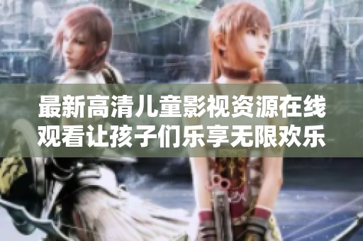 最新高清儿童影视资源在线观看让孩子们乐享无限欢乐