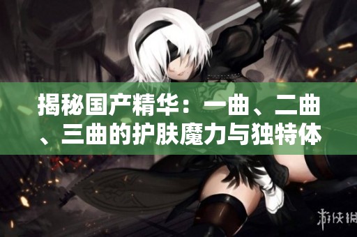 揭秘国产精华：一曲、二曲、三曲的护肤魔力与独特体验