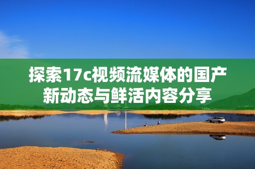 探索17c视频流媒体的国产新动态与鲜活内容分享
