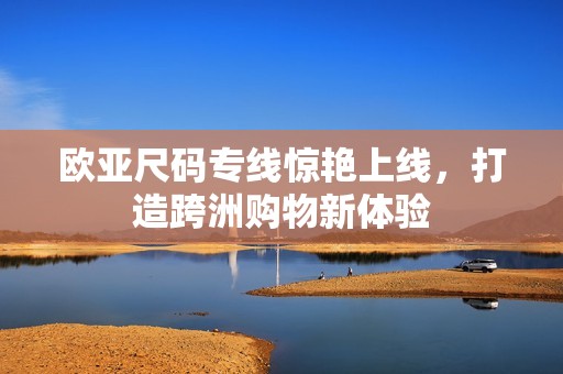 欧亚尺码专线惊艳上线，打造跨洲购物新体验