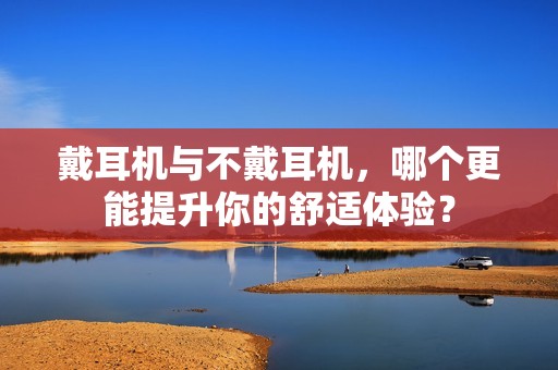 戴耳机与不戴耳机，哪个更能提升你的舒适体验？
