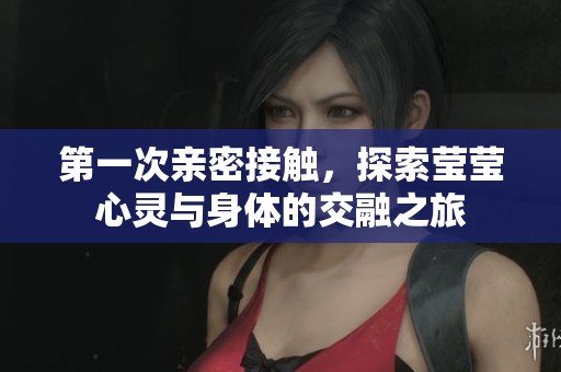 第一次亲密接触，探索莹莹心灵与身体的交融之旅
