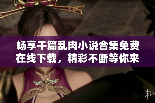 畅享千篇乱肉小说合集免费在线下载，精彩不断等你来探寻
