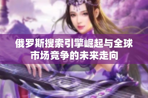 俄罗斯搜索引擎崛起与全球市场竞争的未来走向
