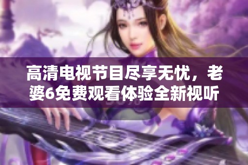 高清电视节目尽享无忧，老婆6免费观看体验全新视听盛宴