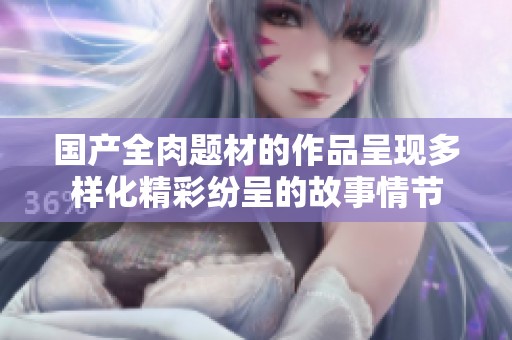 国产全肉题材的作品呈现多样化精彩纷呈的故事情节