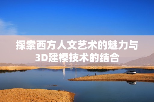 探索西方人文艺术的魅力与3D建模技术的结合