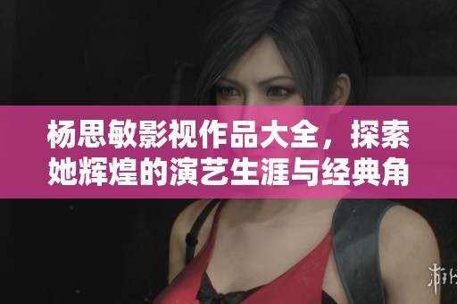 杨思敏影视作品大全，探索她辉煌的演艺生涯与经典角色