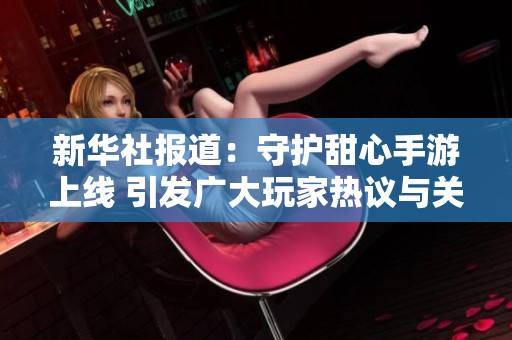 新华社报道：守护甜心手游上线 引发广大玩家热议与关注