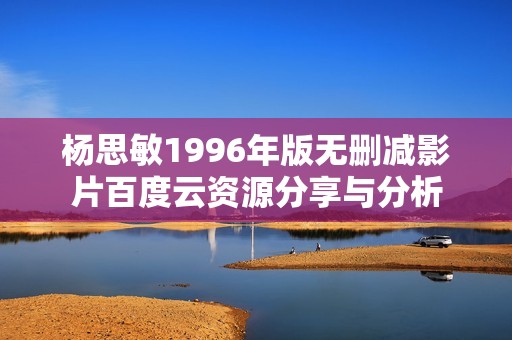 杨思敏1996年版无删减影片百度云资源分享与分析