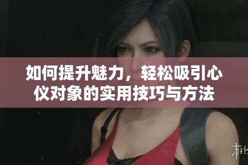 如何提升魅力，轻松吸引心仪对象的实用技巧与方法