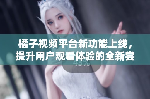 橘子视频平台新功能上线，提升用户观看体验的全新尝试