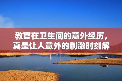 教官在卫生间的意外经历，真是让人意外的刺激时刻解读