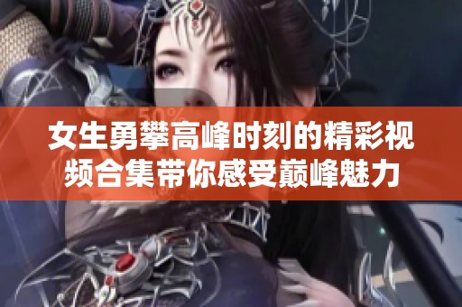 女生勇攀高峰时刻的精彩视频合集带你感受巅峰魅力