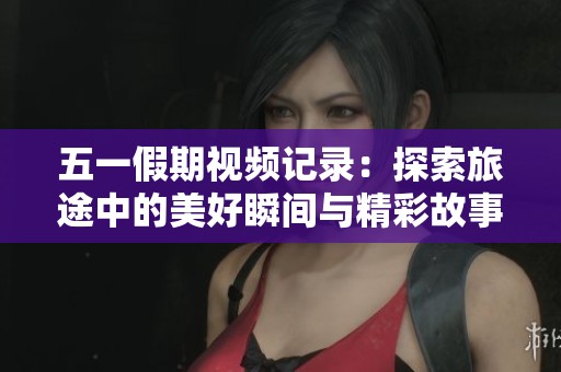 五一假期视频记录：探索旅途中的美好瞬间与精彩故事