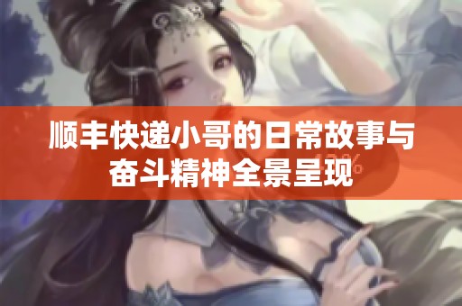 顺丰快递小哥的日常故事与奋斗精神全景呈现