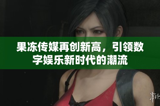 果冻传媒再创新高，引领数字娱乐新时代的潮流
