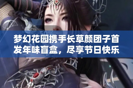 梦幻花园携手长草颜团子首发年味盲盒，尽享节日快乐