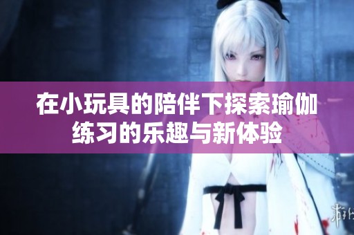 在小玩具的陪伴下探索瑜伽练习的乐趣与新体验