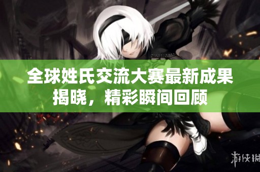 全球姓氏交流大赛最新成果揭晓，精彩瞬间回顾