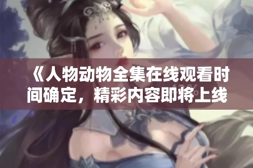 《人物动物全集在线观看时间确定，精彩内容即将上线》