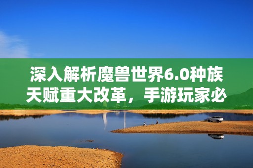 深入解析魔兽世界6.0种族天赋重大改革，手游玩家必读指南