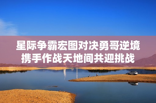 星际争霸宏图对决勇哥逆境携手作战天地间共迎挑战