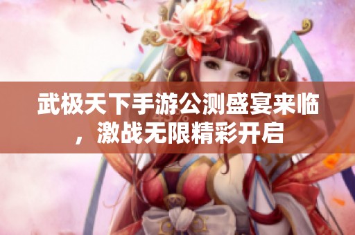 武极天下手游公测盛宴来临，激战无限精彩开启