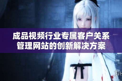 成品视频行业专属客户关系管理网站的创新解决方案