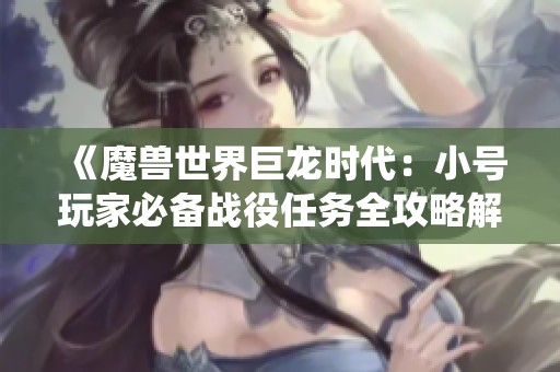 《魔兽世界巨龙时代：小号玩家必备战役任务全攻略解析》