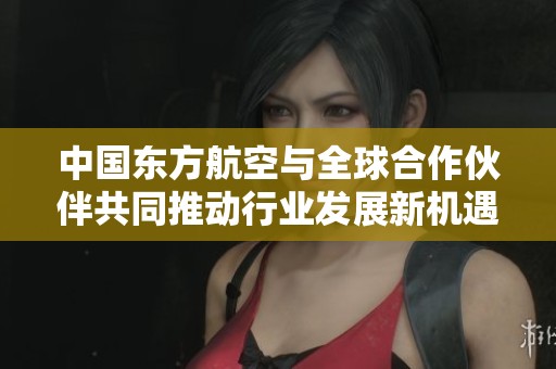 中国东方航空与全球合作伙伴共同推动行业发展新机遇
